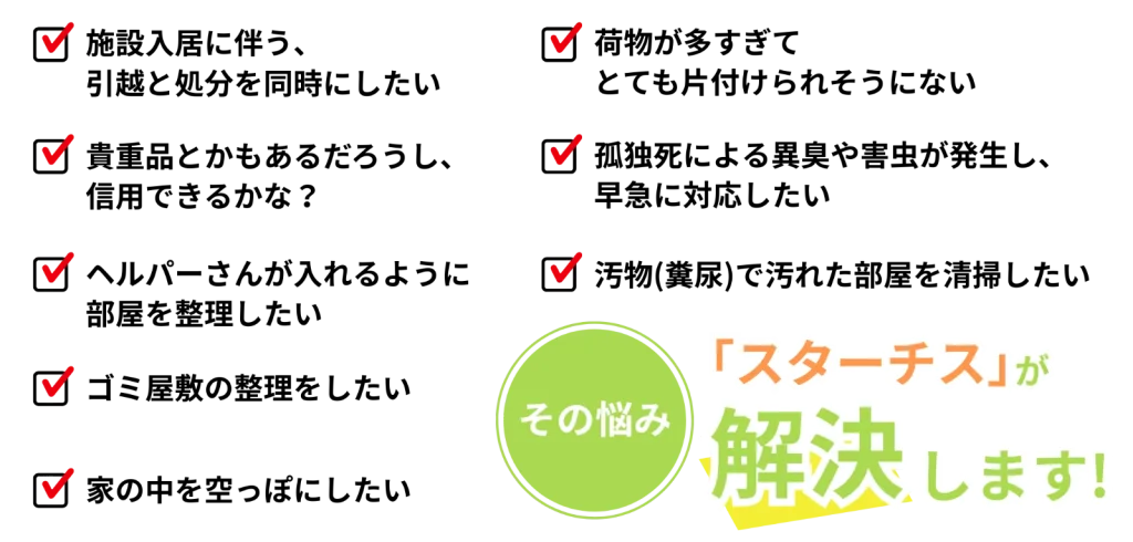 こんなお悩みございませんか?施設入居に伴う引越しと処分を同時にしたい、貴重品があるか心配、ヘルパーさんが入れるように部屋を整理したい、ゴミ屋敷の整理をしたい、家の中を空っぽにしたい、荷物が多すぎて片付けられない、孤独死による異臭や害虫に早急に対応したい、汚物(糞尿)で汚れた部屋を清掃したい──その悩み、スターチスが解決します